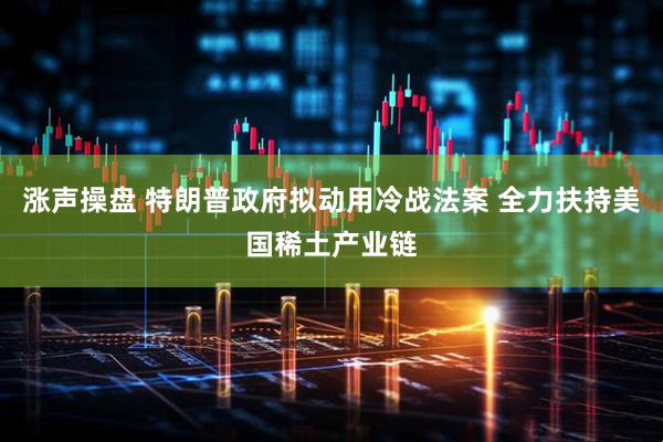 涨声操盘 特朗普政府拟动用冷战法案 全力扶持美国稀土产业链