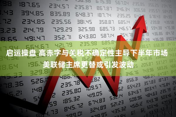 启运操盘 高赤字与关税不确定性主导下半年市场 美联储主席更替或引发波动