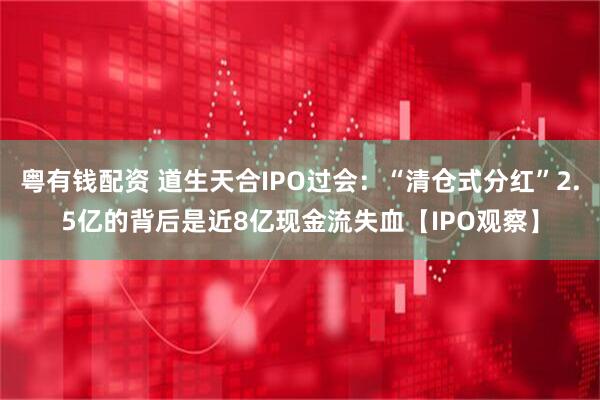粤有钱配资 道生天合IPO过会：“清仓式分红”2.5亿的背后是近8亿现金流失血【IPO观察】
