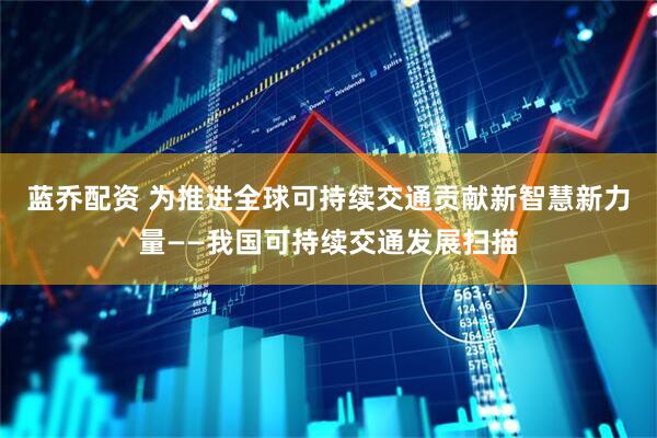 蓝乔配资 为推进全球可持续交通贡献新智慧新力量——我国可持续交通发展扫描