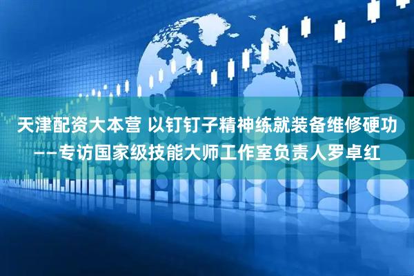 天津配资大本营 以钉钉子精神练就装备维修硬功——专访国家级技能大师工作室负责人罗卓红