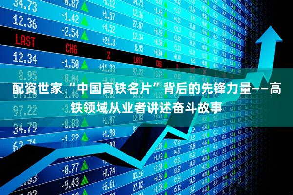 配资世家 “中国高铁名片”背后的先锋力量——高铁领域从业者讲述奋斗故事