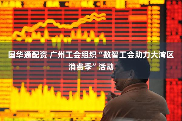 国华通配资 广州工会组织“数智工会助力大湾区消费季”活动