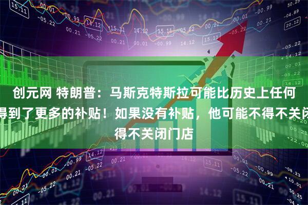创元网 特朗普：马斯克特斯拉可能比历史上任何人都得到了更多的补贴！如果没有补贴，他可能不得不关闭门店