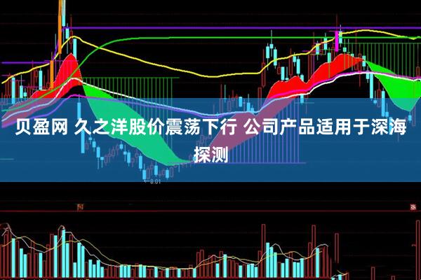贝盈网 久之洋股价震荡下行 公司产品适用于深海探测