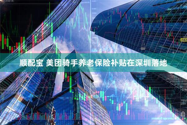 顺配宝 美团骑手养老保险补贴在深圳落地