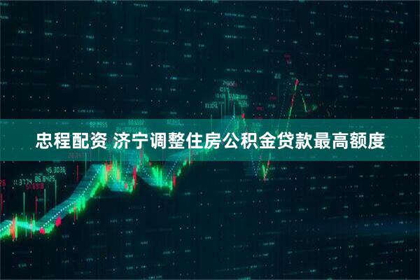 忠程配资 济宁调整住房公积金贷款最高额度