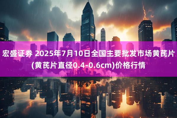 宏盛证券 2025年7月10日全国主要批发市场黄芪片(黄芪片直径0.4-0.6cm)价格行情