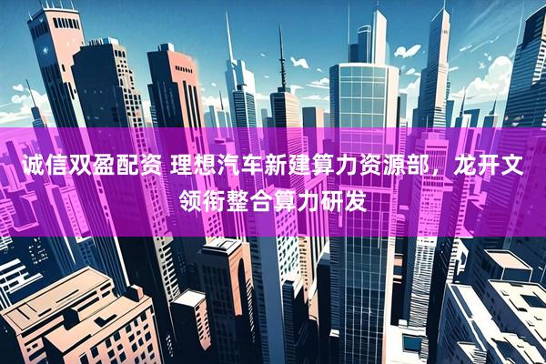 诚信双盈配资 理想汽车新建算力资源部，龙开文领衔整合算力研发