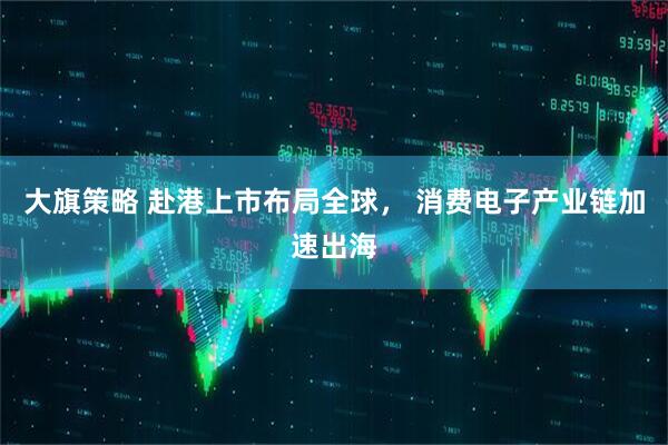 大旗策略 赴港上市布局全球， 消费电子产业链加速出海