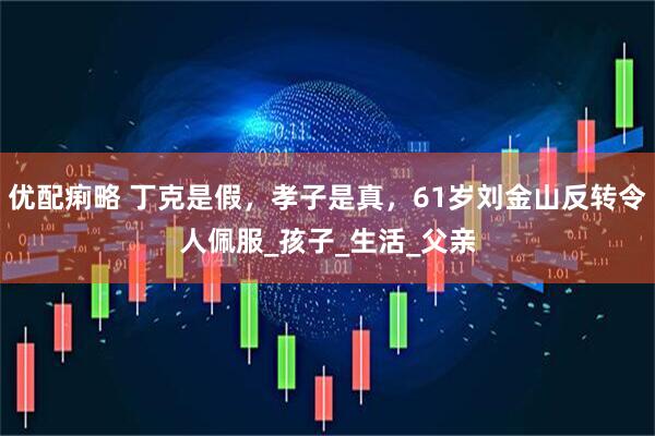 优配痢略 丁克是假，孝子是真，61岁刘金山反转令人佩服_孩子_生活_父亲