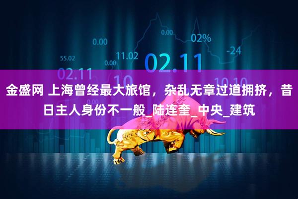 金盛网 上海曾经最大旅馆，杂乱无章过道拥挤，昔日主人身份不一般_陆连奎_中央_建筑