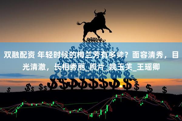 双融配资 年轻时候的梅兰芳有多帅？面容清秀，目光清澈，长相秀丽_照片_姚玉芙_王瑶卿