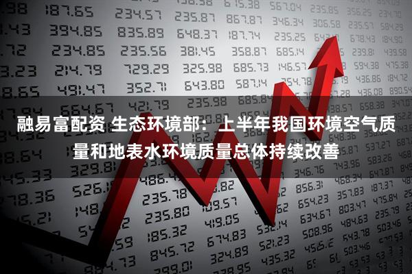 融易富配资 生态环境部：上半年我国环境空气质量和地表水环境质量总体持续改善