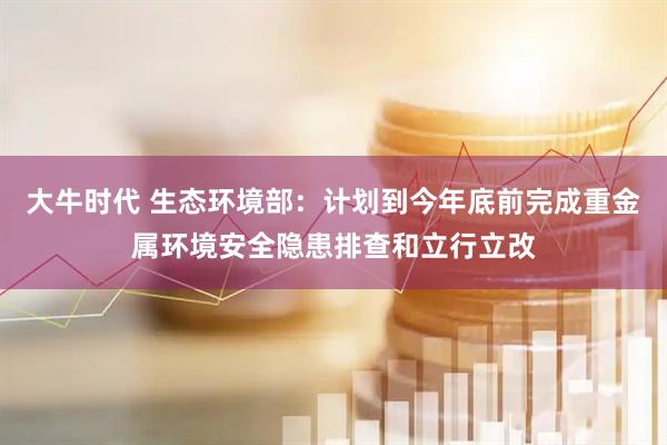 大牛时代 生态环境部：计划到今年底前完成重金属环境安全隐患排查和立行立改
