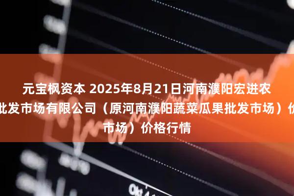 元宝枫资本 2025年8月21日河南濮阳宏进农副产品批发市场有限公司(原河南濮阳蔬菜瓜果批发市场)价格行情