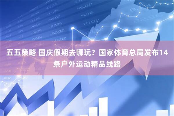 五五策略 国庆假期去哪玩？国家体育总局发布14条户外运动精品线路