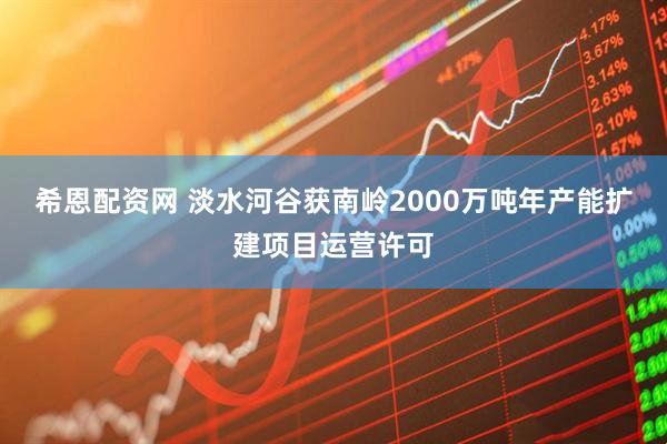 希恩配资网 淡水河谷获南岭2000万吨年产能扩建项目运营许可