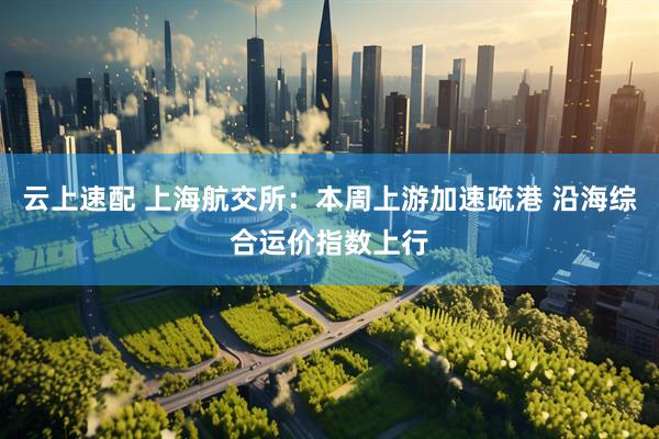 云上速配 上海航交所：本周上游加速疏港 沿海综合运价指数上行