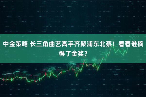 中金策略 长三角曲艺高手齐聚浦东北蔡!看看谁摘得了金奖?