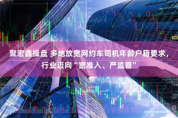 聚宏鑫操盘 多地放宽网约车司机年龄户籍要求，行业迈向“宽准入、严监管”