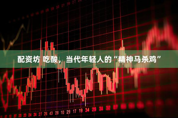 配资坊 吃酸，当代年轻人的“精神马杀鸡”