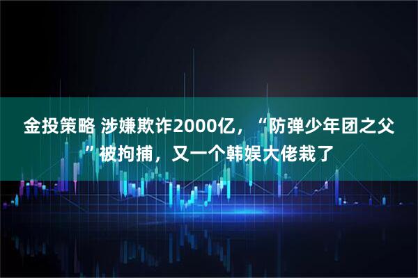 金投策略 涉嫌欺诈2000亿，“防弹少年团之父”被拘捕，又一个韩娱大佬栽了